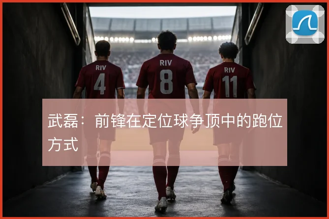 武磊:前锋在定位球争顶中的跑位方式
