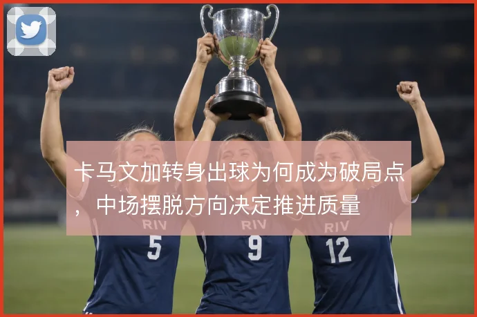 卡马文加转身出球为何成为破局点，中场摆脱方向决定推进质量