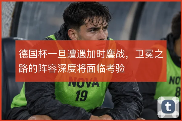 德国杯一旦遭遇加时鏖战,卫冕之路的阵容深度将面临考验