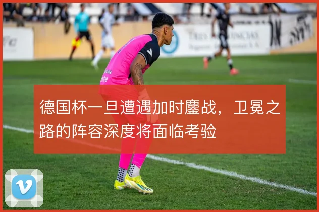 德国杯一旦遭遇加时鏖战,卫冕之路的阵容深度将面临考验