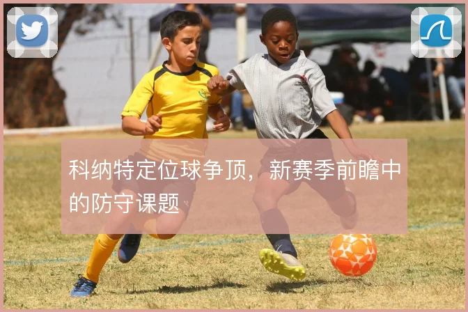 科纳特定位球争顶,新赛季前瞻中的防守课题