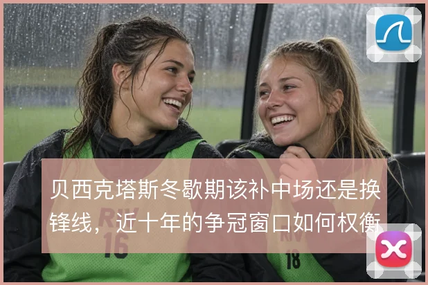 贝西克塔斯冬歇期该补中场还是换锋线,近十年的争冠窗口如何权衡