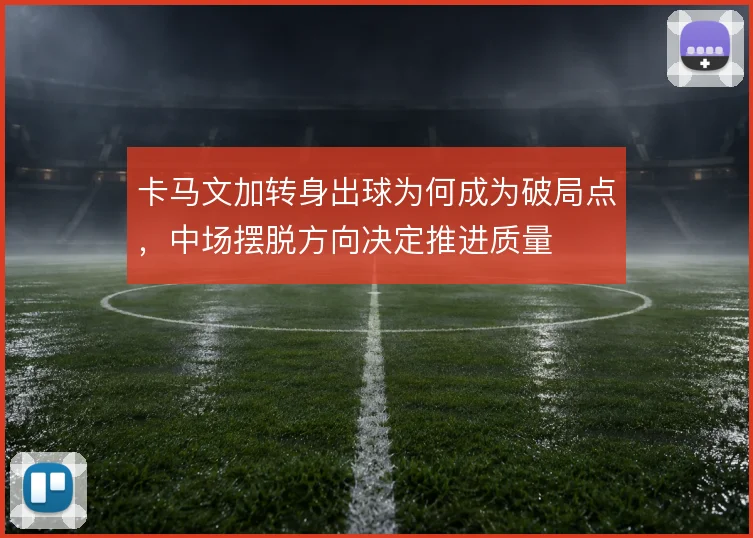 卡马文加转身出球为何成为破局点，中场摆脱方向决定推进质量