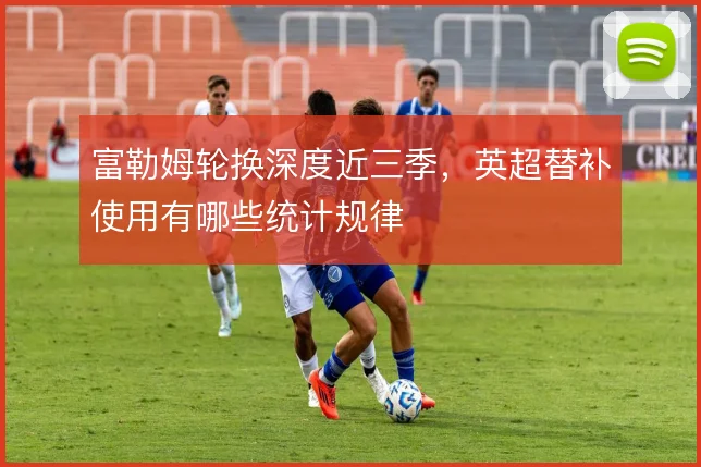 富勒姆轮换深度近三季,英超替补使用有哪些统计规律