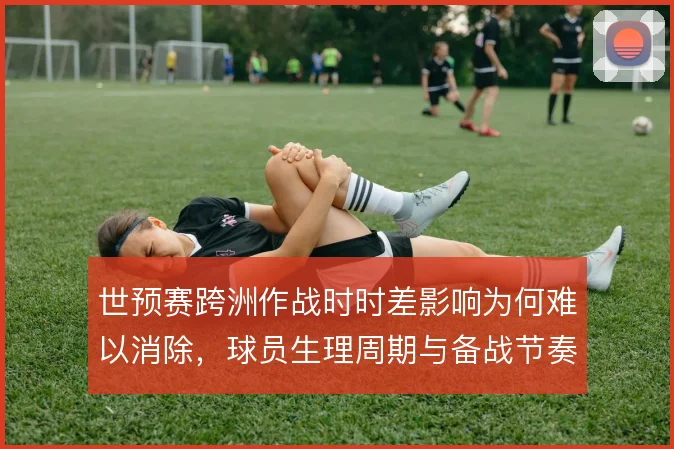 世预赛跨洲作战时时差影响为何难以消除,球员生理周期与备战节奏是症结