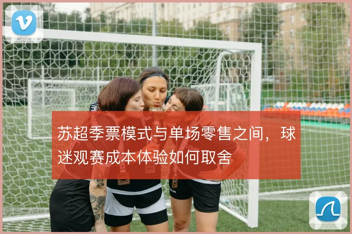 苏超季票模式与单场零售之间,球迷观赛成本体验如何取舍
