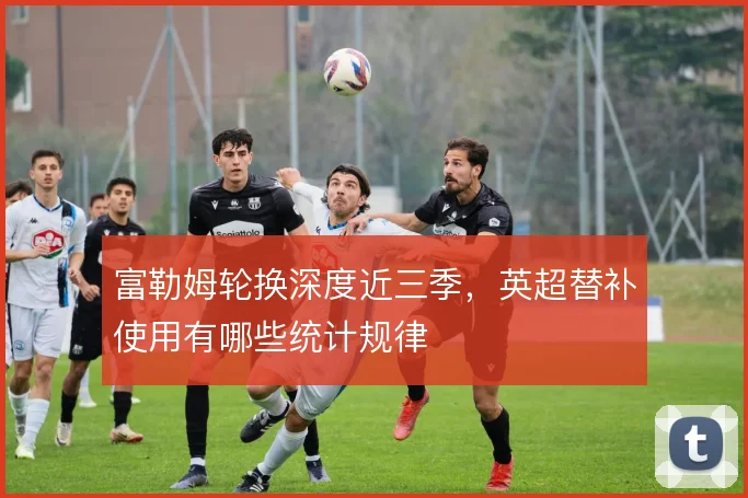 富勒姆轮换深度近三季,英超替补使用有哪些统计规律